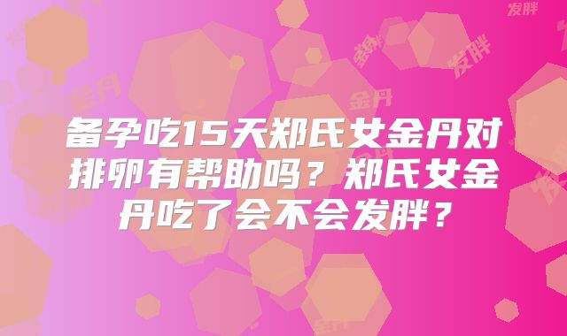 备孕吃15天郑氏女金丹对排卵有帮助吗？郑氏女金丹吃了会不会发胖？