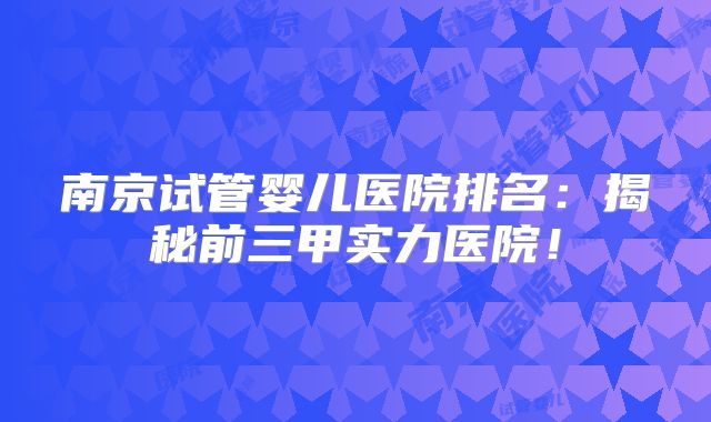南京试管婴儿医院排名：揭秘前三甲实力医院！