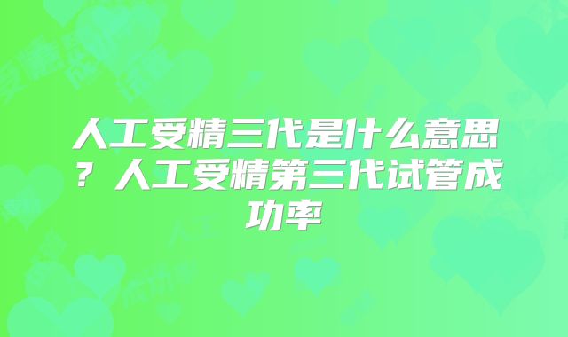 人工受精三代是什么意思？人工受精第三代试管成功率