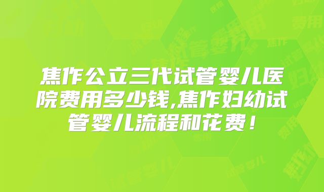 焦作公立三代试管婴儿医院费用多少钱,焦作妇幼试管婴儿流程和花费！