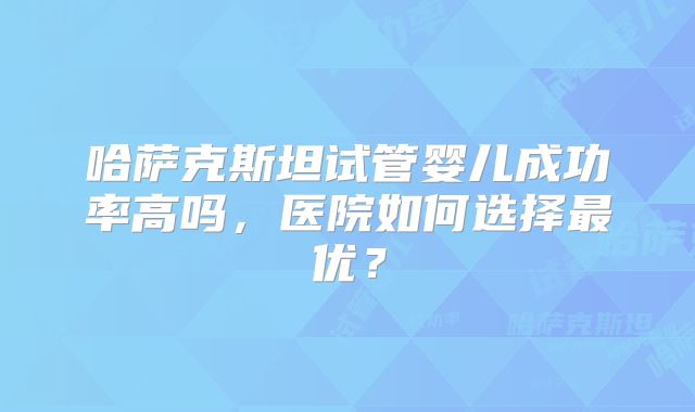 哈萨克斯坦试管婴儿成功率高吗,医院如何选择最优?