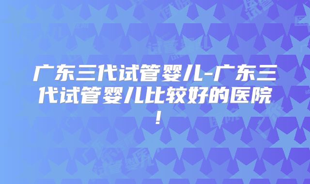 广东三代试管婴儿-广东三代试管婴儿比较好的医院！