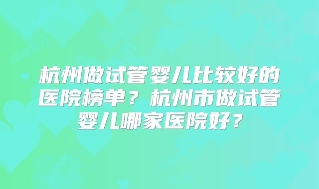 杭州做试管婴儿比较好的医院榜单?杭州市做试管婴儿哪家医院好?