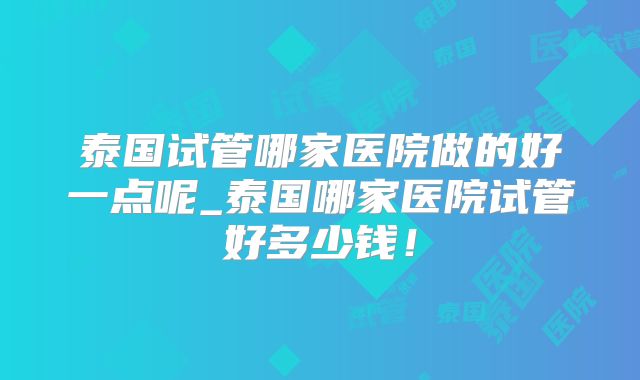 泰国试管哪家医院做的好一点呢_泰国哪家医院试管好多少钱！