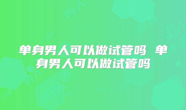 单身男人可以做试管吗 单身男人可以做试管吗