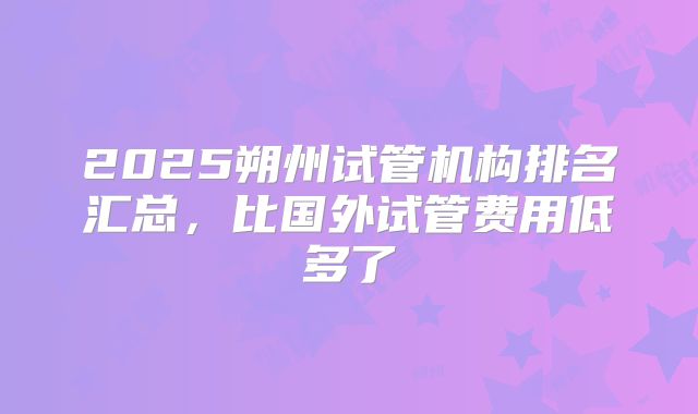 2025朔州试管机构排名汇总，比国外试管费用低多了