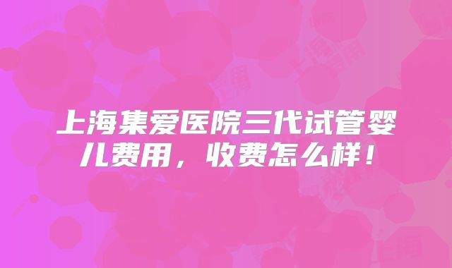 上海集爱医院三代试管婴儿费用，收费怎么样！