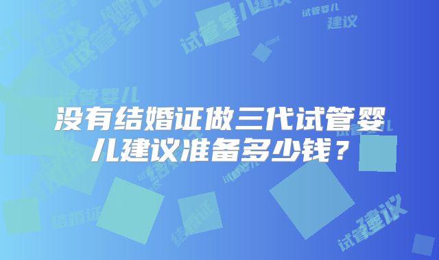 没有结婚证做三代试管婴儿建议准备多少钱?