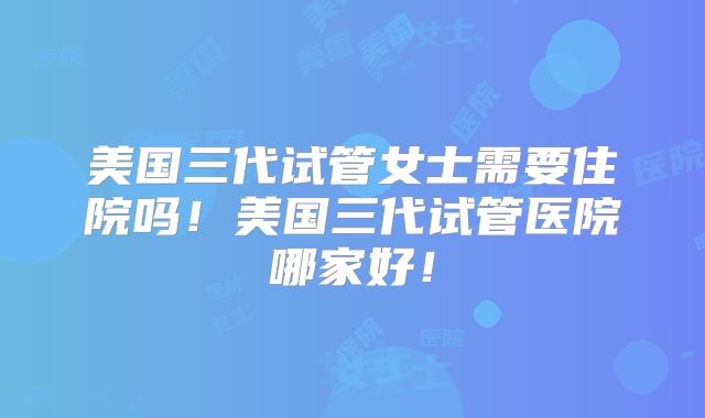 美国三代试管女士需要住院吗!美国三代试管医院哪家好!