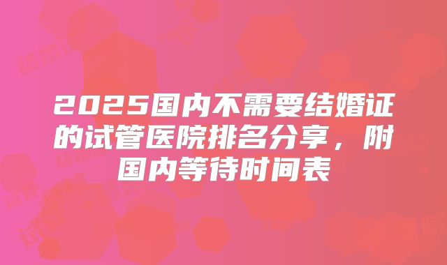 2025国内不需要结婚证的试管医院排名分享,附国内等待时间表