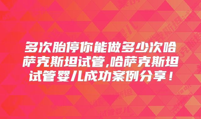 多次胎停你能做多少次哈萨克斯坦试管,哈萨克斯坦试管婴儿成功案例分享!