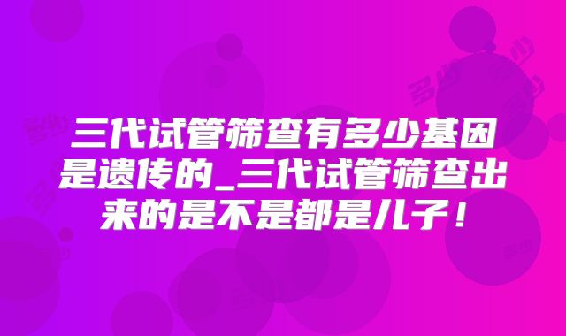 三代试管筛查有多少基因是遗传的_三代试管筛查出来的是不是都是儿子！