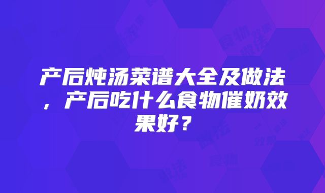 产后炖汤菜谱大全及做法,产后吃什么食物催奶效果好?