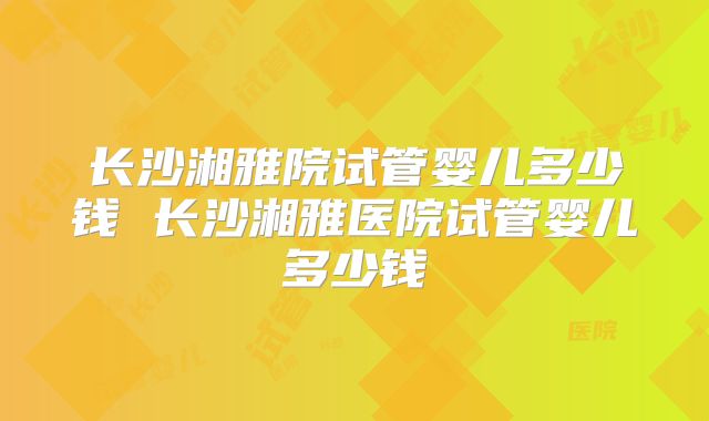 长沙湘雅院试管婴儿多少钱 长沙湘雅医院试管婴儿多少钱
