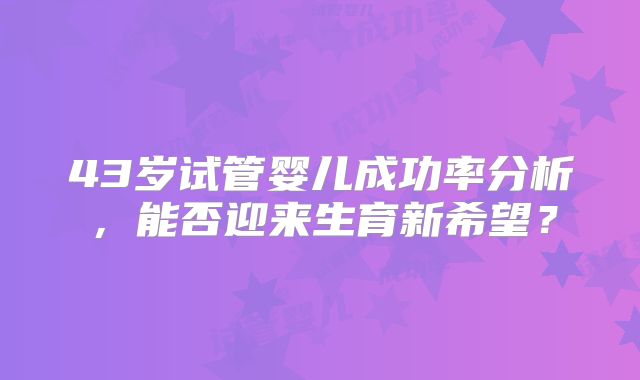 43岁试管婴儿成功率分析，能否迎来生育新希望？