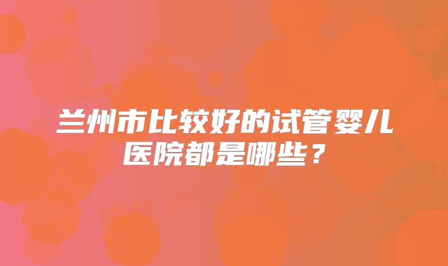 兰州市比较好的试管婴儿医院都是哪些?
