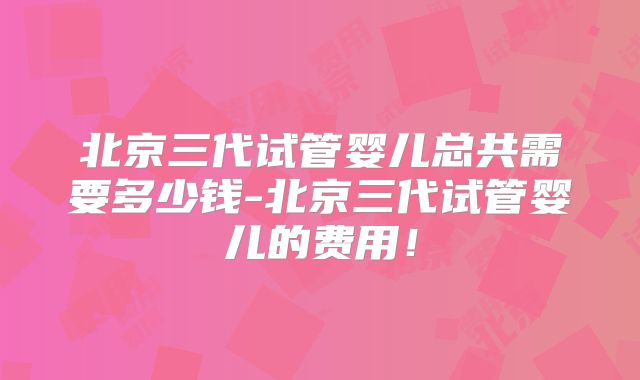 北京三代试管婴儿总共需要多少钱-北京三代试管婴儿的费用！