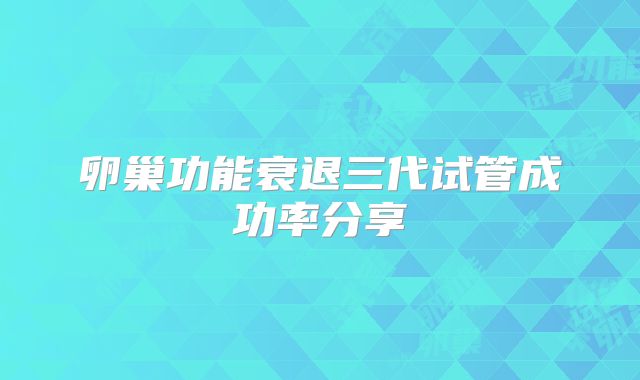 卵巢功能衰退三代试管成功率分享
