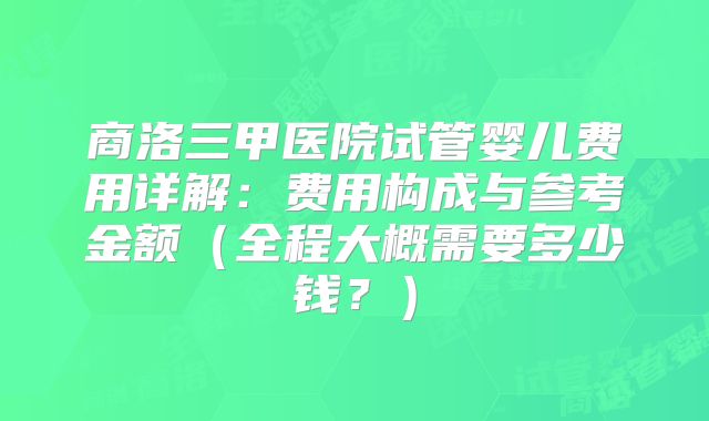 商洛三甲医院试管婴儿费用详解:费用构成与参考金额(全程大概需要多少钱?)