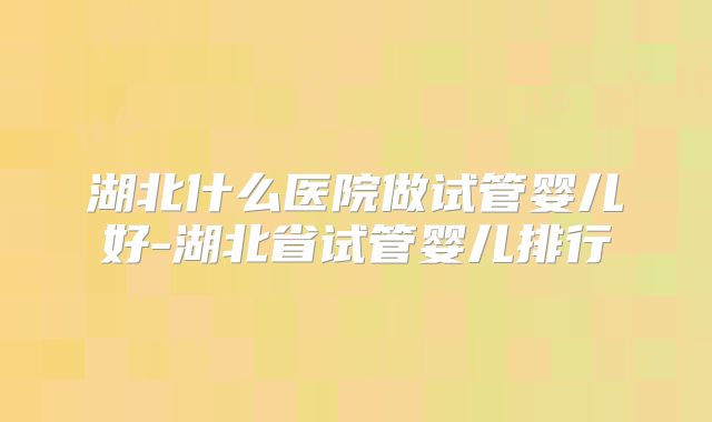 湖北什么医院做试管婴儿好-湖北省试管婴儿排行
