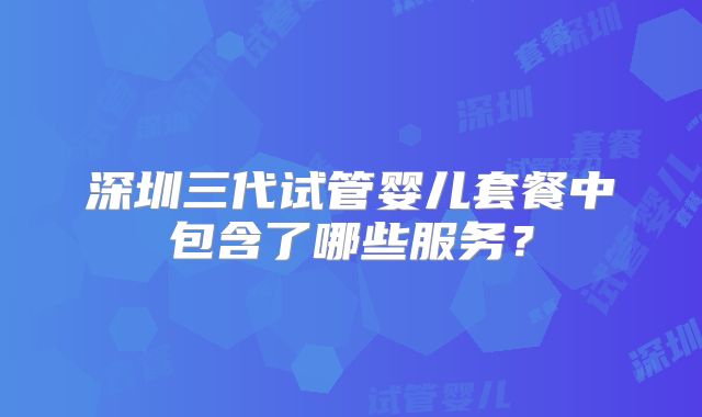 深圳三代试管婴儿套餐中包含了哪些服务?