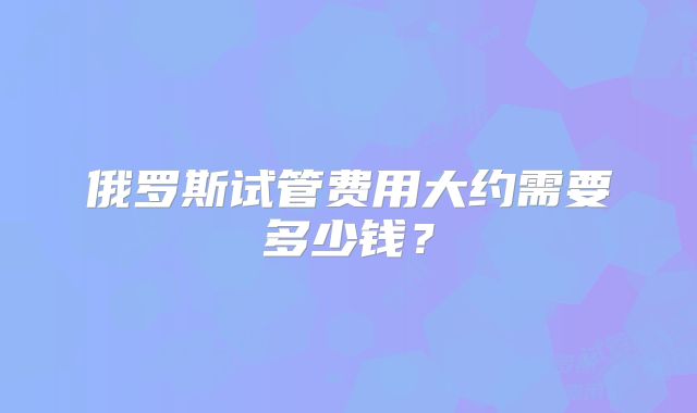 俄罗斯试管费用大约需要多少钱？
