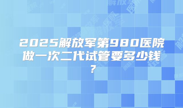 2025解放军第980医院做一次二代试管要多少钱?