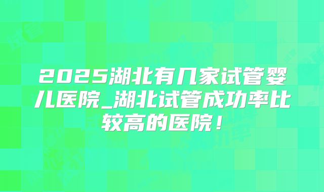 2025湖北有几家试管婴儿医院_湖北试管成功率比较高的医院!