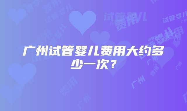 广州试管婴儿费用大约多少一次?
