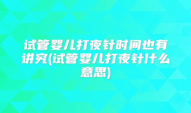 试管婴儿打夜针时间也有讲究(试管婴儿打夜针什么意思)
