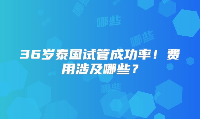 36岁泰国试管成功率！费用涉及哪些？