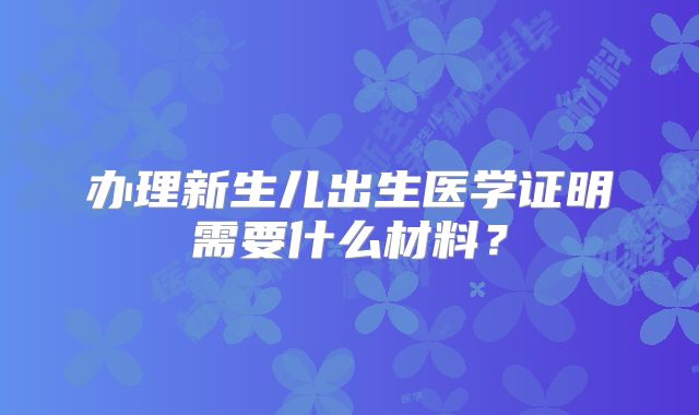 办理新生儿出生医学证明需要什么材料？