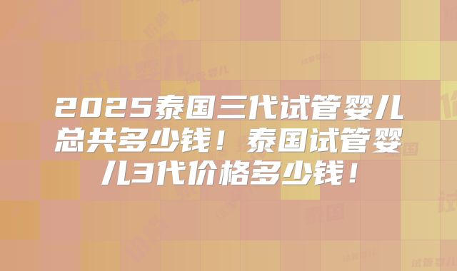 2025泰国三代试管婴儿总共多少钱!泰国试管婴儿3代价格多少钱!