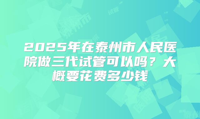2025年在泰州市人民医院做三代试管可以吗？大概要花费多少钱