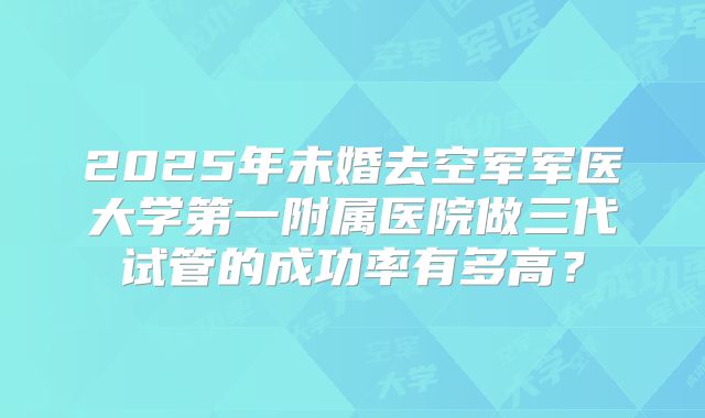 2025年未婚去空军军医大学第一附属医院做三代试管的成功率有多高？