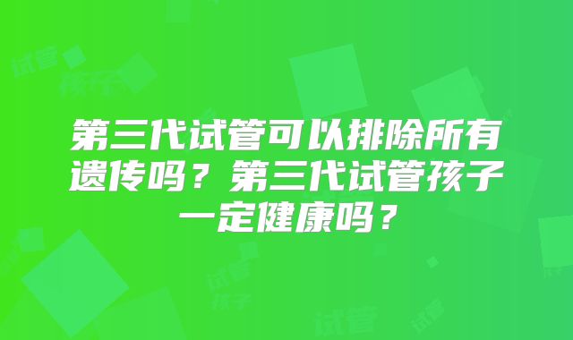 第三代试管可以排除所有遗传吗?第三代试管孩子一定健康吗?