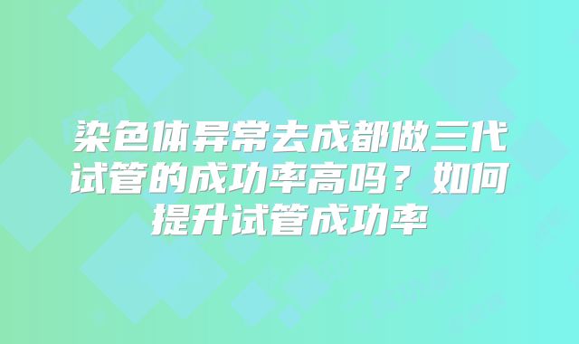 染色体异常去成都做三代试管的成功率高吗？如何提升试管成功率