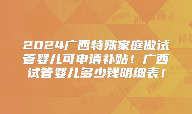 2024广西特殊家庭做试管婴儿可申请补贴!广西试管婴儿多少钱明细表!