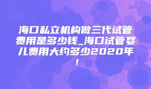 海口私立机构做三代试管费用是多少钱_海口试管婴儿费用大约多少2020年!