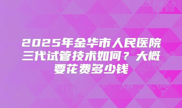 2025年金华市人民医院三代试管技术如何？大概要花费多少钱