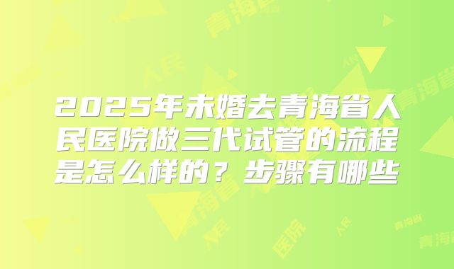 2025年未婚去青海省人民医院做三代试管的流程是怎么样的？步骤有哪些