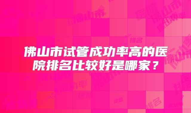 佛山市试管成功率高的医院排名比较好是哪家?