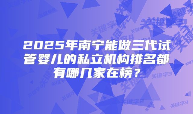 2025年南宁能做三代试管婴儿的私立机构排名都有哪几家在榜?