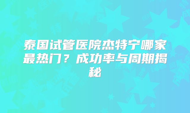 泰国试管医院杰特宁哪家最热门？成功率与周期揭秘