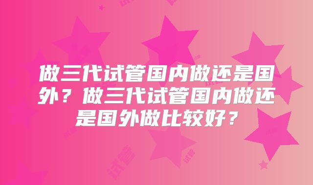 做三代试管国内做还是国外？做三代试管国内做还是国外做比较好？