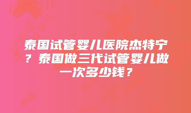 泰国试管婴儿医院杰特宁？泰国做三代试管婴儿做一次多少钱？