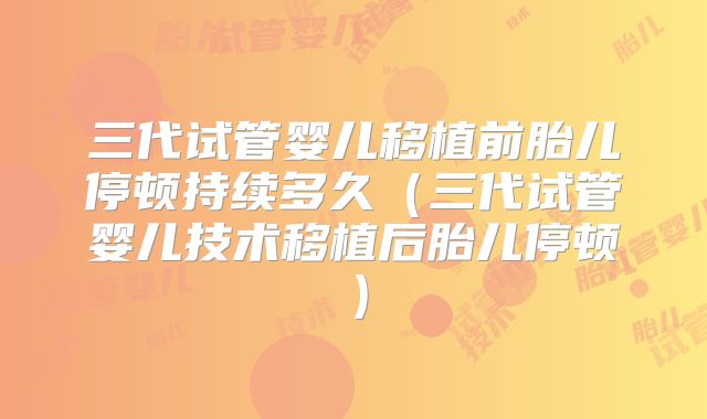 三代试管婴儿移植前胎儿停顿持续多久(三代试管婴儿技术移植后胎儿停顿)