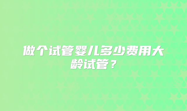 做个试管婴儿多少费用大龄试管?