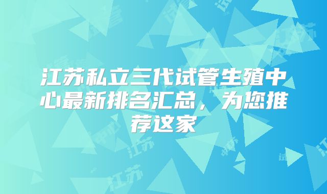 江苏私立三代试管生殖中心最新排名汇总,为您推荐这家