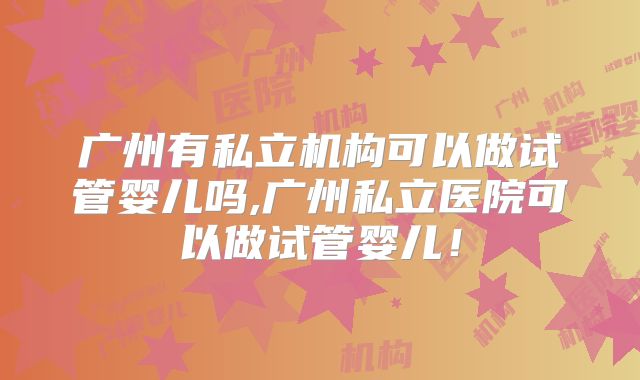 广州有私立机构可以做试管婴儿吗,广州私立医院可以做试管婴儿！